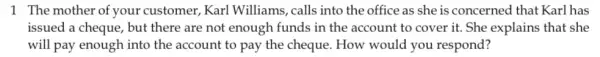 1 The mother of your customer, Karl Williams, calls into the office as she is concerned that Karl has
issued a cheque, but there are not enough funds in the account to cover it. She explains that she
will pay enough into the account to pay the cheque. How would you respond?