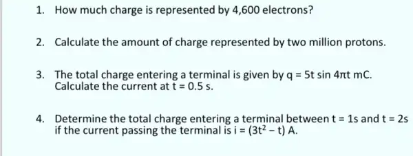 1. How much charge is represented by 4 ,600 electrons?
2. Calculate the amount of charge represented by two million protons.
3. The total charge entering a terminal is given by q=5tsin4pi tmC
Calculate the current at t=0.5s
4. Determine the total charge entering a terminal between t=1s and t=2s
if the current passing the terminal is i=(3t^2-t)A