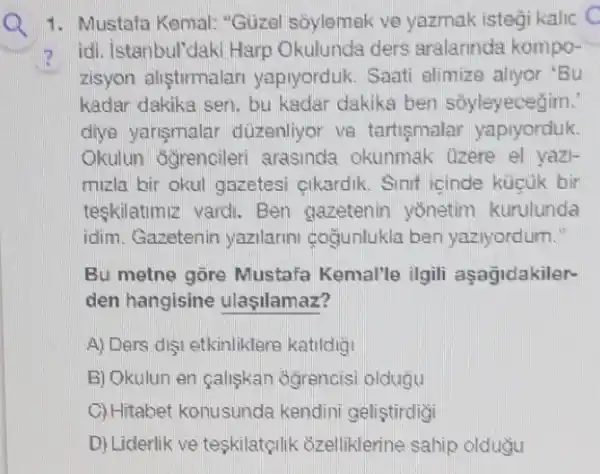 1. Mustafa Kemal:"Güzel soylemak ve yazmak istegi kalic C
? idi, istanbul'daki Harp Okulunda ders aralarinda kompo-
zisyon alistirmalar yapiyorduk. Saati alimize allyor 'Bu
kadar dakika sen, bu kadar dakika ben soyleyecegim.
diya yarismalar duzenliyor ve tartismalar yapiyorduk.
Okulun Gğrencileri arasinda okunmak Ozere el yazi-
mizla bir okul gazetesi cikardik Sinif icinde kücùk bir
teskilatimiz vard.Ben gazetenin yồnetim kurulunda
idim. Gazetenin yazilarini gogunlukla ben yaziyordum."
Bu metne gore Mustafa Kemal'le ilgili asagidakiler-
den hangisine ulasilamaz?
A) Ders digi etkinliklers katildig
B) Okulun en galiskan Ggrencisi oldugu
C) Hitabet konusunda kendini geliştirdigi
D) Liderlik ve teskilatçilik 8zelliklerine sahip oldugu