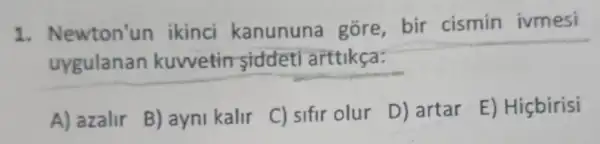 1. Newton'un ikinci kanununa gore, bir cismin ivmesi
uygulanan kuwetin siddeti arttikça:
A) azalir
B) ayni kalir
C) sifir olur
D) artar
E) Hiçbirisi