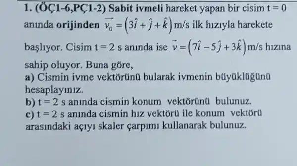 1. (OC1-6 ,PC1-2) Sabit ivmeli hareket yapan bir cisim t=0
aninda orijinden overrightarrow (v_(0))=(3hat (i)+hat (j)+hat (k))m/s ilk hiziyla harekete
basllyor. Cisim t=2s aninda ise overrightarrow (v)=(7hat (i)-5hat (j)+3hat (k))m/s hizina
sahip oluyor. Buna gore,
a) Cismin ivme vektōrúnu bularak ivmenin búyúklugünu
hesaplayiniz.
b) t=2s aninda cismin konum vektórünu bulunuz.
c) t=2s aninda cismin hiz vektóru ile konum vektoru
arasindaki açryi skaler carpimi kullanarak bulunuz.