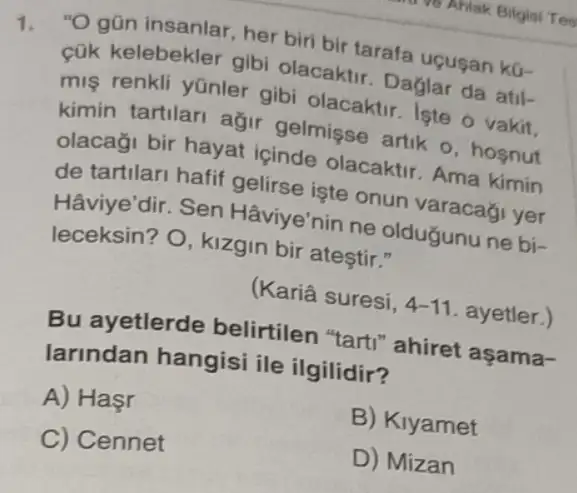 1. "Ogũn insanlar , her biri bir tarafa uçusan kü-
cük kelebekler gibi olacaktir. Daglar da atil-
mis renkli yünler gibi olacaktir. Iste o vakit.
kimin tartilari ağir gelmişse artik o , hosnut
olacaği bir hayat içinde olacaktir Ama kimin
de tartilari hafif gelirse işte onun varacagi yer
Hâviye'dir. Sen Hâviye'nin ne oldugunu ne bi-
leceksin? O, kizgin bir ateştir."
(Kariâ suresi, 4-11 ayetler.)
Bu ayetlerde belirtilen "tarti ' ahiret aşama-
larindan hangisi ile ilgilidir?
A) Hasr
B) Klyamet
C) Cennet
D) Mizan