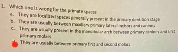 1. Which one is wrong for the primate spaces
a. They are localized spaces generally present in the primary dentition stage
b. They are usually between maxillary primary lateral incisors and canines
c. They are usually present in the mandibular arch between primary canines and first
primary molars
They are usually between primary first and second molars