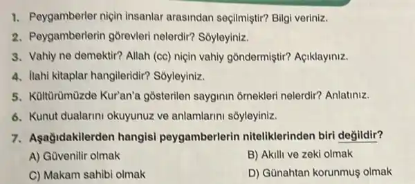 1. Peygamberler niçin insanlar arasindan seçilmiştir? Bilgi veriniz.
2. Peygamberlerin gorevleri nelerdir? Soyleyiniz.
3. Vahiy ne demektir? Allah (cc) niçin vahiy gồndermiştir? Açiklayiniz.
4. llahi kitaplar hangileridir?Soyleyiniz.
5. Kültùrümùzde Kur'an'a gosterilen sayginin ornekleri nelerdir?Anlatiniz.
6. Kunut dualarini okuyunuz ve anlamlarini sõyleyiniz.
7. Aşağidakilerden hangisi peygamberlerin niteliklerinden biri degildir?
A) Güvenilir olmak
B) Akilli ve zeki olmak
C) Makam sahibi olmak
D) Gùnahtan korunmuş olmak