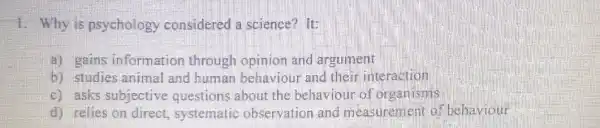 1. Why is psychology considered a science? It:
a) gains information through opinion and argument
b) studies animal and human behaviour and their interaction
c) asks subjective questions about the behaviour of organisms
d) relies on direct systematic observation and measurement of behaviour