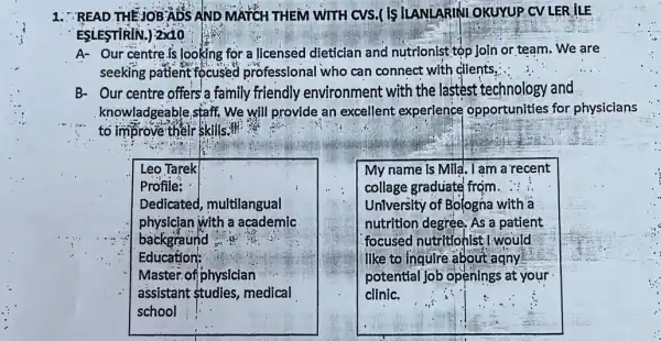 1. READ THEJOBADS AND MATCH THEM WITH cvs.( is ILANLARINI OKUYUP CV LER ILE
ESLESTIRIN.) 2x10
A- Our centrels looking for a licensed dietician and nutrionist tộp join or team . We are
seeking patient focused professional who can connect with clients.
B- Our centre offers'a family friendly environment with the lastest technology and
knowladgeable,staff, We will provide an excellent experience opportunities for physicians
to improve their skills."
Leo Tarek
Profile:
Dedicated, multilangual
physician with a academic
backgraund
Education:
Master.of physician
assistant tudies medical
school
My name is Mila . I am a recent
collage graduate from. ...
University of Bologna with a
nutrition degree, As a patient
focused nutritionist : I would
like to inquire about agny
potential job openings at your
clinic.