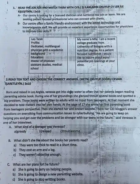 1. READ THEMOBADS AND MATCH THEM WITH cvs.(IS ILANLARINI OKUYUP CV LER ILE
ESLESTIRIN.) 2x10
A- Our centre.is looking for a licensed dietician and nutrionist top Join or team. We are
seeking patient focused professional who can connect with dients.
B- Our centre offers a family friendly environment with the lastest technology and
knowladgeable staff.We will provide an excellent experience opportunities for physicians
to Improve their skills?"
Leo Tarek
Profile:
Dedicated, multilangual
physician with a academic
backgraund
Education:
Master.of physician
assistant studies medical
school
My name is Mila . I am a recent
collage graduate frçm
University of Bologna with a
nutrition degree, As a patient
focused nutritionist I would
like to inquire about agny
potential job openings at your
cliniC.
2.READ TEH TEXT AND CHOOSETHE CORRECT ANSWER. (METN)OKUYUP DOCRU CEVABI
ISARETLEYIN.) 3x10
Born and raised in Los Angles, vanessa got into desp water'so often that her patents began reading
parenting advise book : During one of her groundings she glanced throuh several books and spotted a
big problem. Those books,were written by adults with no input from teenagers. At that moment she
decided.to take matters into her own hands. At the gage of 17 she wrote her first parenting book
from teenagers perspective. Then she 'started her well known website.There her 120 bloggers answer
questions on everything from communication issues to cyberbullying. We are going to keep on
helping you and get over the problems and be stronger with 'our teens in the future "said Venessa in
one of her intewiews.
A. ..What kind of.a teenager was Venessá?
b)relaxed
c)troublesome
B. What didn't she like about the books her parents read?
a) They were too thick to read in a short time.
b) They cost an arm and a leg.
c).They weren't objective enough.
C. What are her plans fort he future?
a) She is going to carry on helping people.