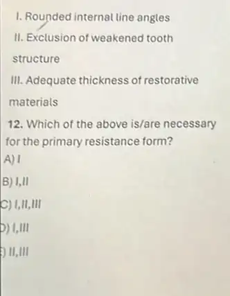 1. Rounded internal line angles
II. Exclusion of weakened tooth
structure
III. Adequate thickness of restorative
materials
12. Which of the above is/are necessary
for the primary resistance form?
A) I
B) I,II
C) I,II,III
) I,III
) II,III