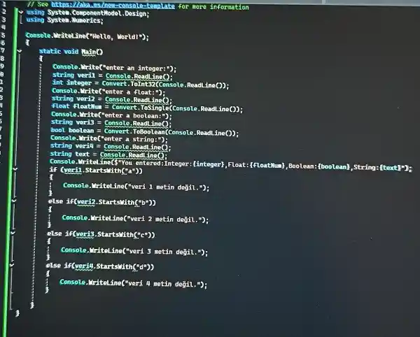 1/ See https://aka ams/new-console- template for more information
using System.Componentiadel Design;
using
Console writeline("Hello , World!");
static void thing
console ."irite("enter an integer:")
string veril =Console.Read ing?
int integer
bool boolean =Convert.ToBoolean can (Console.Read _{ne(1) :
string veril! Console.ReadLing()
tại console
Console. Vritel-ina(you
entered:Integer (linteger); Float:{floatMui , Boolean: (boolean)String: ftext!"
Gerl .Starts"ith("
Console.I'riteLine(veri 1 metin degil . (1)
else if(veri2 .Starts"ith("b"))
Console, "ritelines "veri 2 metin değil
else if(veris .Starts"Hith("c"))
Console, "riteline("veri 3 metin degil.");
else if(veril)starts"lith
Console, Triteline("veri 4 metin değil.");