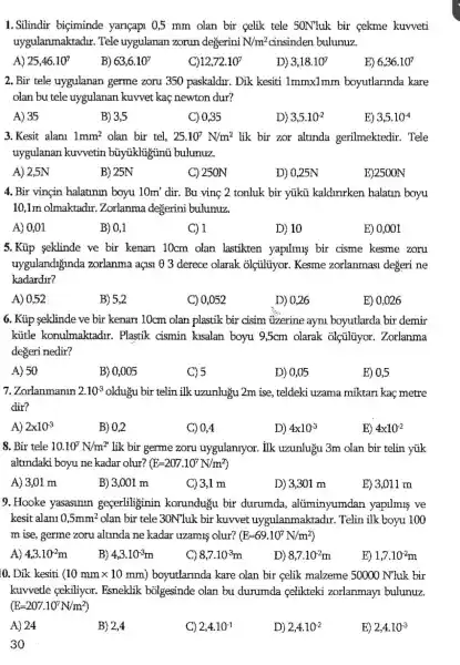 1. Silindir biçiminde yançapi 0,5 mm olan bir celik tele 50Nluk bir cekme kuvveti
uygulanmaktadư. Tele uygulanan zorun degerini N/m^2	bulunuz.
B) 63,6.10^7
12,72.10^7
2. Bir tele uygulanan germe zoru 350 paskaldr. Dik kesiti lmmx1mm boyutlannda kare
olan bu tele uygulanan kuvvet kaç newton dur?
A) 35	B) 3,5
C) 0,35
3.Kesit alani 1mm^2 olan bir tel, 25.10^7N/m^2 lik bir zor altinda gerilmektedir. Tele
uygulanan kuvvetin bủyjikligünú bulunuz.
A) 2,5N
C) 250N
D) 0,25N
4. Bir vinçin halatinun boyu 10m' dir. Bu vinç 2 tonluk bir yúkü kaldwrken halatin boyu
10,1m olmaktadir.Zorlanma degerini bulunuz.
C) 1
D) 10
E) 0,001
5.Kúp eklinde ve bir kenari 10cm olan lastikten yapilmus bir cisme kesme zoru
uygulandiginda zorlanma açisi 0 3 derece olarak olçuliyor. Kesme zorlanmasi degeri ne
kadardur?
A) 0,52
B) 5,2
C) 0,052
D) 0,26
E) 0,026
6. Kủp seklinde ve bir kenarn 10cm olan plastik bir cisim üzerine ayni boyutlarda bir demir
kütle konulmaktadir.. Plastik cismin kusalan boyu 9,5cm olarak olçiliyor. Zorlanma
degeri nedir?
A) 50
B) 0,005
C) 5
D) 0,05
E) 0,5
7.Zorlanmanin 2.10^3 olduặu bir telin ilk uzunluỷu 2m ise , teldeki uzama miktari kaç metre
dir?
A) 2times 10^-3
B) 0,2
C) 0,4
D) 4times 10^3
E) 4times 10^-2
8. Bir tele 10.10^7N/m^2 lik bir germe zoru uygulanlyor. ilk uzunlugu 3m olan bir telin yúk
altrndaki boyu ne kadar olur? (E=207.10^7N/m^2)
B) 3,001 m
C) 3,1 m
D) 3,301 m
E) 3,011 m
9. Hooke yasasinin geserliginin korundugu bir durumda , aliminyumdan yapilmis ve
kesit alani 0,5mm^2 olan bir tele 30N'luk bir kuvvet uygulanmaktadur . Telin ilk boyu 100
m ise, germe zoru alunda ne kadar uzamis olur? (E=69.10^7N/m^2)
A) 4,3cdot 10^-2m
B) 4,3cdot 10^-3m
8,7cdot 10^-3m
D) 8,7cdot 10^-2m
E) 1,7cdot 10^-2m
0. Dik kesiti (10mmtimes 10mm) boyutlarmda kare olan bir celik malzeme 50000 N'luk bir
kuvvetle çekiliyor.Esneklik bolgesinde olan bu durumda celikteki zorlanmay?bulunuz.
(E=207.10^7N/m^2)
A) 24
B) 2,4
C) 2,4cdot 10^-1
D) 2,4cdot 10^-2
E) 2,4cdot 10^-3
30