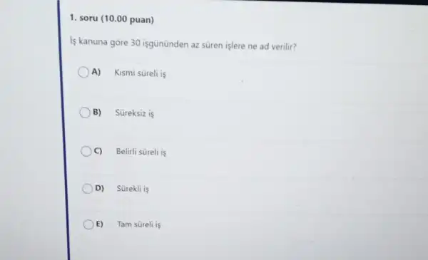 1. soru (10.00 puan)
is kanuna gore 30 isgününden az süren işlere ne ad verilir?
A) Kismi süreli is
B) Süreksiz is
C) Belirli süreli is
D) Sürekli is
E) Tam süreli is