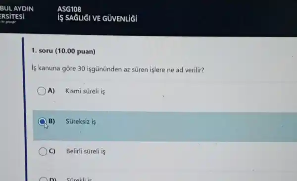 1. soru (10.00 puan)
is kanuna gore 30 isgününden az süren işlere ne ad verilir?
A) Kismi süreli is
B) Süreksiz is
C) Belirli süreli is
D) Stirekli is