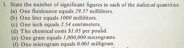 1. State the number of significant figures in each of the italicized quantities:
(a) One fluidounce equals 29.57 milliliters.
(b) One liter equals 1000 milliliters.
(c) One inch equals 2.54 centimeters.
(d) The chemical costs 1.05 per pound.
(e) One gram equals 1,000,000 micrograms.
(f) One microgram equals 0.001 milligram.