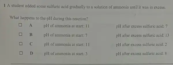 1 A student added some sulfuric acid gradually to a solution of ammonia until it was in excess.
What happens to the pH during this reaction?
A
pH of ammonia at start: 11
pH after excess sulfuric acid: 7
B
pH of ammonia at start: 7
pH after excess sulfuric acid: 13
c
pH of ammonia at start 11
pH after excess sulfuric acid . .
D
pH of ammonia at start: 3
pH after excess sulfuric acid: 8