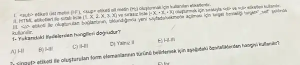 1. <sub>etiketi üst metin (H^2) <sup> etiketi alt metin (H_(2)) olusturmak igin kullanilan etiketlerdir.
II. HTML etiketleri ile sirall liste (1.X,2.X,3.X)
ve sirasiz liste (cdot X,cdot X,cdot X) oluşturmak için sirasiyla <ol>ve <ul> etiketleri kullanilir.
III. <a> etiketi ile oluşturulan baglantinin tiklandiğinda yeni sayfada/sekmede açilmasi için target ozniteligi target=" self seklinde
kullanilir.
1- Yukaridaki ifadelerden hangileri doğrudur?
A) vert -1vert 
B) I-III
C) II-III
D) Yalniz II
E) I-II-III
2. sinput> etiketi ile olusturulan form elemanlarinin türünü belirlemek için aşağidaki ozniteliklerden hangisi kullanilir?