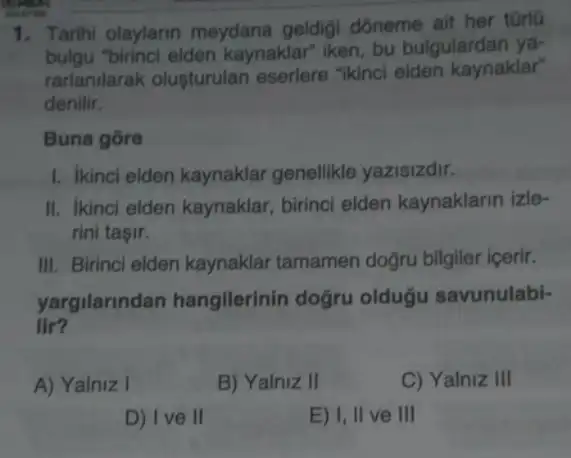 1. Tarihi olaylarin meydana geldigi dóneme ait her tGrlo
bulgu birinci elden kaynaklar iken, bu bulgulardan ya-
rarlanilarak oluşturulan eserlere "ikinci elden kaynaklar"
denilir.
Buna gore
1. ikinci elden kaynaklar genellikle yazisizdir.
II. ikinci elden kaynaklar birinci elden kaynaklarin izle-
rini taşir.
III. Birinci elden kaynaklar tamamen doğru bilgiler içerir.
yargilarindan hangilerinin doğru oldugu savunulabi-
lir?
A) Yalniz I	B) Yalniz II	C) Yalniz III
D) Ive II	E) I, II ve III