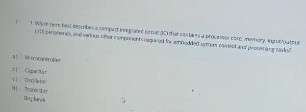 1. Which term best describes a compact integrated circuit (IC) that contains a processor core, memory,input/output
(VO) peripherals, and various other components required for embedded system control and processing tasks?
a) Microcontroller
b) Capacitor
c) Oscillator
d) Transistor
Bos birak