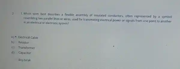 1. Which term best describes a flexible assembly of insulated conductors often represented by a symbol
resembling two parallel lines or wires, used for transmitting electrical power or signals from one point to another
in an electrical or electronic system?
a) Electrical Cable
b) Resistor
c) Transformer
d) Capacitor
Bos birak