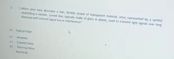 1. Which term best describes a thin, flexible strand of transparent material.often represented by a symbol
resembling a slender, curved line, typically made of glass or plastic, used to transmit light signals over long
distances with minimal signal loss or interference?
a) Optical Fiber
b) Antenna
C) Coaxial Cable
d) Electrical Wire
Bos birak