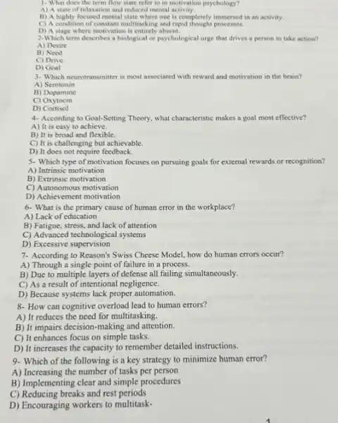 1- What does the term flow state refer to in motivation psychology?
A) A state of relaxation and reduced mental activity.
B) A highly focused mental state where one is completely immersed in an activity.
C) A condition of constant multitusking and rapid thought processes
D) A stage where motivation is entirely absent.
2-Which term describes a biological or psychological urge that drives a person to take action?
A) Desire
B) Need
C) Drive
D) Goal
3- Which neurotransmitter is most associated with reward and motivation in the brain?
A) Serotonin
B) Dopamine
C)Oxytocin
D) Cortisol
4- According to Goal-Setting Theory, what characteristic makes a goal most effective?
A) It is easy to achieve.
B) It is broad and flexible.
C) It is challenging but achievable.
D) It does not require feedback.
5- Which type of motivation focuses on pursuing goals for external rewards or recognition?
A) Intrinsic motivation
B) Extrinsic motivation
C) Autonomous motivation
D) Achievement motivation
6- What is the primary cause of human error in the workplace?
A) Lack of education
B) Fatigue, stress, and lack of attention
C) Advanced technological systems
D) Excessive supervision
7- According to Reason's Swiss Cheese Model, how do human errors occur?
A) Through a single point of failure in a process.
B) Due to multiple layers of defense all failing simultaneously.
C) As a result of intentional negligence.
D) Because systems lack proper automation.
8- How can cognitive overload lead to human errors?
A) It reduces the need for multitasking.
B) It impairs decision -making and attention.
C) It enhances focus on simple tasks.
D) It increases the capacity to remember detailed instructions.
9- Which of the following is a key strategy to minimize human error?
A) Increasing the number of tasks per person
B) Implementing clear and simple procedures
C) Reducing breaks and rest periods
D) Encouraging workers to multitask-