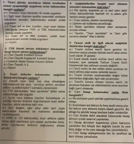 1- Ticari iplende, mormileran halam
backammdas
hanges
a) Emcedici ticar
b) Mgili sicars illigkanin terseflars areasindako students
sucada
sygulaner
c) Ticari or we aden kuratkan, nispi ticari hiskim
niteliginde olereyan TMK are 18%  hikumle
(4) Tissen on we ade karallan, yetek dicari
hiddenlerden sonraks surada sygulaner.
c) Hipbin
2 TTK ticaret unvan bilkimleri bakamundan
bango ticaret sovers
a) Over Crasselle Kollectif Sisters
Kolleksif Sirker
c) Galaksik lithates Thraca Anonim Sirketi
(d) Ozer Ozzelik A.
e) Hisbin
3. Tican defterter bakimundan ayabydaki
ifadelerden hangjsi vanletic
Gerpek verya flized kipi olup olmadigina
baksilmaksizan her tacis ,"yeveniye defteri, envanter
defleri ve defieri kebir?tutmakla yukumlGdGr.
by) TTK, baksmindan "tasir saystanlar" defier tutma
yukomialoge tabi degildir.
c) Agilis veya bulunmayan ve
keerdigi kayitiar birbirini dogrulamayan ticari defter
kaystari, sahibi aleyhine delil olur.
d.) Zayi belgesi, eger talep eden tacir ziyaa
baksmundan kusursuz ise mahkeme tarafindan
verilebilecektir.
e) HMK m. 222 bakimundan, ticari deflerin sahibi
lehine delit olabilmesi igin aranan sartlardan birisi,
defier kaystlarinn birbirini dogrulamis olmas
sarlidir.
mountain
2-) Her tacinin, ficarefine at we dizel inflexi defhi
binim fallyeterinde basicalin his in adam gh
hareker exmess geekin.
b-) Tican infletme, infletme
c) hierme adi kullanme zonxfullute
(4) Bintin tacifferin internet sitesi apmasino
zonuntu ofman.
c) Taciffer, Tacir saylanter ve tacir gibi
sommIu olantar" iflas's tabidit.
5. Ticares sicili lie igin darak appdaki
ifadtlerden hangini dokendor?
a) Ticanes siciline tescil learn gereken bir
durumun ortaya cikmas halinde tescili talep stresi
kural clarak 30 gíndGx.
b-) Kural clarak ticara siciline tescil edilen her
bususun, ayou zamanda Torkiye Ticaret Sicili
Gazetesinde ilan edilmesi zorunlu degildir.
c) Tescil metni ile ilan edilen metin uyumsuz ise
tescil edilmis olan metne GstGnlik taninir.
d-) Ticaret sicilinin tutulmasindan dogan bútún
zararlardan dogrudan ilgil oda sorumludur.
e) Tescilin kurucu olmasi kurucu tescil, bir
durumun hukuken var olabilmesinin onun tesciline
bagis (sart) olmasidir.
6.Cari hesap bakimindan yanlis ifade
hangisidir?
a-) Busózlesme yazili sekilde yapilmadikça geçerli
olmaz
b-) Kesinleyen ara bakiye ile borç tecdit etmis olur
Bu bakiye yeni doneme kalem olarak geçirilir. Bu
donga bu sekilde hesap kesilene kadar sürdürülür.
C.) Cari hesaba dahil alacaklar konusunda hesap
devresi içinde tasarruf yapilamaz.
d-) Hesap devreleri kapatilinca cikan bakiyeye
yGrütGlen faiz bilesik faiz degildir (tecdit ile yeni
borç dogar ve bu yeni alacaga faiz yúrQu(Glebilir)
c-) Cari hesap sozlesmesinin her iki tarafinin da
tacir olmasi zorunludur.