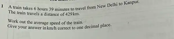 1 A train takes 6 hours 39 minutes to travel from New Delhi to Kanpur.
The train travels a distance of 429km.
Work out the average speed of the train.
Give your answer in km/h correct to one decimal place.