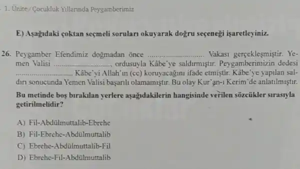 1. Unite/Cocukluk Yillannda Peygamberimiz
E) Asagidaki coktan seçmeli sorular okuyarak dogru seçenegi isaretleyiniz.
26. Peygamber Efendimiz dogmadan once __ ...... Vakasi gerceklesmistir. Ye-
men Valisi __ .................... ordusuyla Kâbe'ye saldirmistir dedesi
__ Kâbe vi Allah'in (cc) koruyacagini ifade etmiştir. Kabe'ye vapilan sal-
diri sonucunda Yemen Valisi başarili olamamiştir. Bu olay Kur'an-1 Kerim'de anlatilmiştir.
Bu metinde bos birakilan yerlere aşagadakilerin hangisinde verilen sõzcũkler sirasryla
getirilmelidir?
A) Fil-Abdülmuttalib -Ebrehe
B) Fil-Ebrehe -Abdülmuttalib
C) Ebrehe -Abdülmuttalib-Fil
D) Ebrehe-Fil -Abdülmuttalib