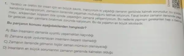 1. Yaratici ve Gretici bir insan için en büyük sikinti, inaniyorum ki yaşadigi zamanin gerisinde kalmak sorunudur;bu yüzden
kendimle savaşiyorum zamanin ilerisinde yasamak mutlulugunu tatmak istiyorum . Fakat birakin zamanin ilerisinde yas.
may arkasindan kossam bile icinde yaşadiğim zamana yetisemiyorum. Bu nedenle yapmam gerekenleri hep o belirsiz
bir gelecek olan yannlara birakmak zorunda kalryorum. Bu da yaşamin en bũyúk sikintisidir.
Bu parçanin konusu aşagidakilerden hangisidir?
A) Baz insanlann zamanla uyumlu yaşamaktan kaçindigi
B) Zamana ayak uyduramayan insanlarin basarili olamadiği
C) Zamanin ilerisinde gitmenin hiçbir zaman mũmkün olamayacağ
D) insanlarin en bũyük sorunlannin zamanin gerisinde kalmalari oldugu