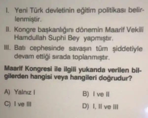 1. Yeni Türk devietinin eğitim politikasi belir-
lenmistir.
II. Kongre baskanligin dónemin Maarif Vekili
Ha mdullah Suphi Bey yapmiştr.
III savasin tủm siddetiyle
devam ettigi sirada toplanmiştir.
Maarif ile ilgili yukanda verilen bil-
gilerden hangisi veya hangiler i dogrudur?
A) Yalniz I
B) Ive II
C) I've III
D) I, II ve III