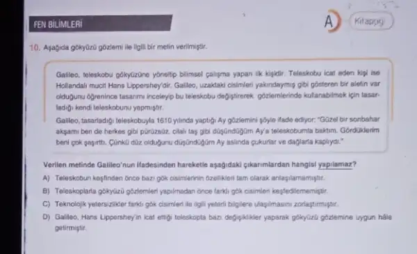 10. Aşagida góky0z0 gôzzemi ile Ilgili bir metin verilmiştir.
Gallieo, teleskobu gokytzone yônellip bilimsel calişma yapan ilk kigidir. Teleskobu icat eden kigi ise
Hollandail mucit Hans Lippershey'dir Galleo, uzaktaki cisimeri yakindaymy gibi gósteren bir aletin var
oldugunu Ogrenince tasarimi incelevi bu teleskobu defistirerek gozlemlerinde kullanabilmek için tasar-
ladigi kendi teleskobunu yapmiştur.
Gallieo, tasarladigi teleskobuyla 1610 yilinda yaptigi Ay gôzlemini pôyle ifade ediyor: "GGzel bir sonbahar
aksami ben de herkes gibi pũrüzs0z, cilali taệ gibi dGşGndGgJim Aya teleskobumla baktim. Gordüklerim
beni cok sapirti. Cünk0 dữz olduğunu düyúndüğim Ay aslinda cukurlar ve daglarla kaplrydi."
Verilen metinde Galileo/nun lfadesinden hareketie apagidaki gikarnmlardan hangis!yapilamaz?
A) Teleskobun kesfinden once bazi gók cisimlerinin Ozellikleri tam olarak anlasilamamiştir.
B) Teleskoplaria gókyúzi góalemien yapilmadan ónce farki gók cisimieri kesfedilememiştir.
C) Teknolojik yetersiziker farki gók cisimleri ile ilgill yeterlibilglere ulasyimasimizorlasturmiştur.
D). Galleo, Hans Lippershey/i i icat ettigi teleskopta bazi defisikliker yaparak gokytizi gbzemine uygun hale
getirmiştir.