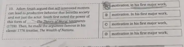 10. Adam Smith argued that self -interested motives
can lead to productive behavior that benefits society
and not just the actor. Smith first noted the power of
this form of __ The Theory of Moral Sentiments
(1759).Then, he made the argument famous in his
classic 1776 treatise The Wealth of Nations.
-motivation, in his first major work,
(B) motivation. In his first major work,
motivation in his first major work,
(D) motivation in his first major work;