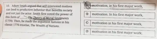 10. Adam Smith argued that self -interested motives
can lead to productive behavior that benefits society
and not just the actor. Smith first noted the power of
this form of __ The Theory of Moral Sentiments
(1759). Then, he made the argument famous in his
classic 1776 treatise , The Wealth of Nations.
motivation, in his first major work,
(B)
motivation. In his first major work,
motivation in his first major work,
(D)
motivation in his first major work;