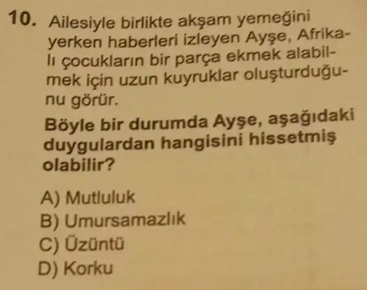 10. Ailesiyle birlikte aksam yemegini
yerken haberleri izleyen Ayse Afrika-
li cocuklarin bir parça ekmek alabil-
mek için uzun kuyruklar olusturdugu-
nu górúr.
Bóyle bir durumda Ayse , asagidaki
duygularc lan hangisini hissetmis
olabilir?
A) Mutluluk
B) Umursamazlik
C) Uzüntũ
D) Korku