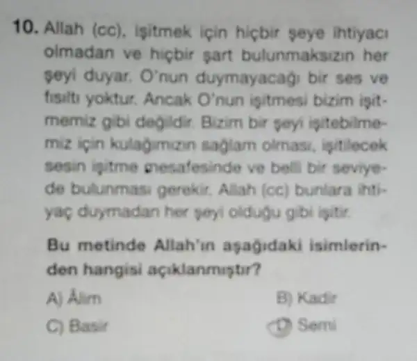 10. Allah (cc)isitmek için hicbir seye ihtiyaci
olmadan ve hiçbir sart bulunmaks zin her
seyi duyar. O'nun duymayacagi bir ses ve
fisits yoktur. Ancak O'nun isitmesi bizim isit-
memiz gibi degildir Bizim bir soyi igitebilme-
miz icin kulagimizin saglam olmasi, ipitilecek
sesin isitme mesafesinde ve bell bir seviye-
de bulunm asi gerekir, Allah (cc)bunlara ihti-
yac duymadan her poyi oldugu gibi igitir
Bu metinde Allah 'in apagidaki isimlerin-
den hangisi açiklanmiptir?
A) Alim
B) Kadir
C) Basir
D) Semi