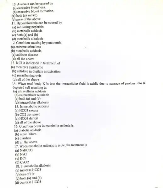 10. Anaemia can be caused by
(a) excessive blood loss.
(b) excessive blood formation.
(c) both (a) and (b)
(d) none of the above
11. Hypochloremia can be caused by
(a) salt losing nephritis
(b) metabolic acidosis
(c) both (a) and (b)
(d) metabolic alkalosis
12. Condition causing hyponatremia
(a) extreme urine loss
(b) metabolic acidosis
(c) addison disease
(d) all the above
13. KCl is indicated in treatment of
(a) menieres syndrome
(b) antidote in digitals intoxication
(c) myastheniagravis
(d) all of the above
14. When total body K is low the intracellular fluid is acidic due to passage of protons into K
depleted cell resulting in
(a) intracellular acidosis
(b) extracellular alkalosis
(c) both (a) and (b)
(d) intracellular alkalosis
15. In metabolic acidosis
(a) HCO3 excess
(b) CO2 decreased
deficit
(c) HCO3
(d) all of the above
16. Condition occur in metabolic acidosis is
(a) diabetic acidosis
(b) renal failure
(c) diarrhea
(d) all the above
17. When metabolic acidosis is acute, the treatment is
(a) NaHCO3
(b) NaCl
(c) KCl
(d) CaCl2
18. In metabolic alkalosis
(a) increase HCO3
(b) loss of H+
(c) both (a) and (b)
(d) decrease HCO3