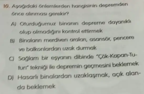 10. Asagidak 6nlemlerden hangisinin depremden
6nce alinmasi gerskir?
A) Oturdugumuz binanin depreme dayanikli
olup olmadigin kontrol ettirmek
B) Binalarin merdiven aralan, asansor pencere
ve balkonlardan uzak durmak
C) Saglam bir esyanin dibinde "Cok-Kapan-Tu-
fun" teknigi ile depremin geçmesini beklemek
D) Hasarli binalardan uzaklasmak, açik alan-
da beklemek