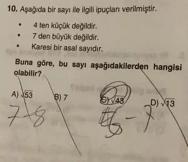 10. Asağida bir sayi ile ilgili ipuçlarl verilmiştir.
4 ten küçúk değildir.
7 den bủyúk degildir.
Karesi bir asal sayidir.
Buna gore , bu sayi aşağidakilerc len hangisi
olabilir?
A) sqrt (53)