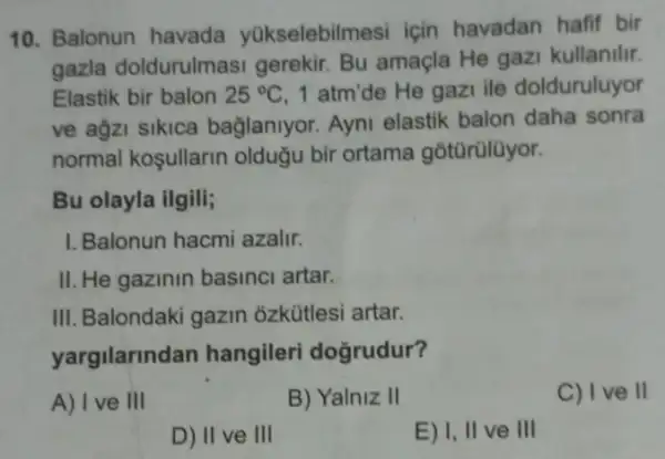 10. Balonun havada yükselebilmesi için havadan hafif bir
gazla doldurulmasi gerekir. Bu amaçla He gazi kullanilir.
Elastik bir balon 25^circ C 1 atm'de He gazi ile dolduruluyor
ve agzi sikica bağlanlyor. Ayni elastik balon daha sonra
normal kosullarin oldugu bir ortama gotürülüyor.
Bu olayla ilgili;
I. Balonun hacmi azalir.
II. He gazinin basinci artar.
III. Balondaki gazin ozkütlesi artar.
yargilarind an hangileri doğrudur?
A) I ve III
B) Yalniz II
C) Ive II
D) II ve III
E) I, II ve III