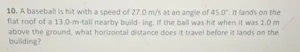 10. A baseball is hit with a speed of 27.0m/s at an angle of 45.0^circ  It lands on the
flat roof of a 13.0-m-tall nearby build-ing. If the ball was hit when it was 1 .0 m
above the ground , what horizontal distance does it travel before it lands on the
building?