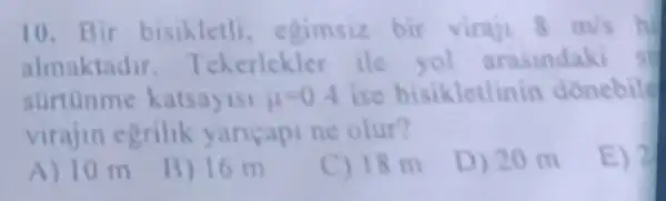 10. Bir bisikletli egimsiz bir viraji 8m/s
almaktadir. T ekerlekles ile yol arasindaki st
surtunme katsayisi 11-0.4 ise bisikletlinin donebile
virajin egrilik yancapi ne olur?
E) 2
A) 10 m
B) 16 m
C) 18 m
D) 20 m