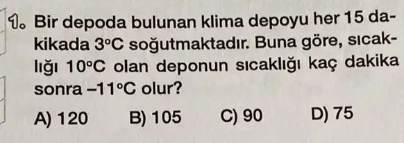 10. Bir depoda bulunan klima depoyu her 15 da .
kikada 3^circ C sogutmakte dir. Buna gõre, sicak-
ligi 10^circ C olan deponun sicakligi kaç dakika
sonra -11^circ C olur?
A) 120
B) 105
C) 90
D) 75