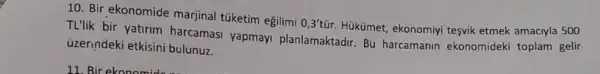 10. Bir ekonomide marjinal túketim eğilimi
0,3'tacute (u)r.
Hükümet, ekonomiyi tesvik etmek amaciyla 500
TL'lik bir yatirim harcamasi yapmayi planlamaktadir. Bu harcamanin ekonomideki toplam gelir
uzerindeki etkisini bulunuz.