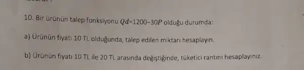 10. Bir ủrünün talep fonksiyonu Qd=1200-30P oldugu durumda:
a) Urünün fiyati 10 TL oldugunda, talep edilen miktari hesaplayin.
b) Urünün fiyati 10 TL ile 20 TL arasinda degiştiginde túketici rantini hesaplayiniz.