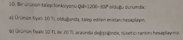 10. Bir ürünün talep fonksiyonu Qd=1200-30P oldugu durumda:
a) Urünün fiyati 10TL oldugunda, talep edilen miktari hesaplayin.
b) Urünün fiyati 10 TL ile 20 TL arasinda degiştiginde , túketici rantini hesaplayiniz.