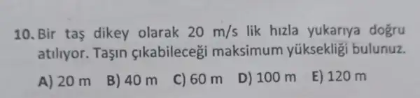 10. Bir tas dikey olarak 20m/s lik hizla yukariya dogru
atiliyor. Taşin çlkabilecegi maksimum yükseklig i bulunuz.
A) 20 m
B) 40 m
C) 60 m
D) 100 m
E) 120 m