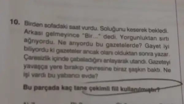 10. Birden sofadaki saat vurdu. Soluğunu keserek bekledi.
Arkasi gelmeyince "Bir __ dedi. Yorgunluktan sirt
agriyordu.Ne anyordu bu gazetelerde? Gayet iyi
biliyordu ki gazeteler ancak olan olduktan sonra yazar.
Caresizlik icinde cabaladigini anlayarak utandi. Gazeteyi
yavasca yere birakip cevresine biraz pagkin bakti. Ne
igi vardi bu yabano evde?
Bu parçada kaç tane cekimil fill kullarulmuptr?