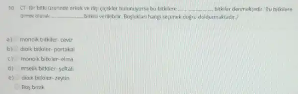 10- CT-Bir bitki Uzerinde erkek ve disi cicekler bulunuyorsa bu bitkilere __ bitkiler denmektedir. Bu bitkilere
ornek olarak __ ....... bitkisi verilebilir Bosluklari hangi seçenek dogru doldurmaktadir??
a) monoik bitkiler- ceviz
b) dioik bitkiler- portakal
c) monoik bitkiler- elma
d) erselik bitkiler- seftali
e) dioik bitkiler-zeytin
Bos birak