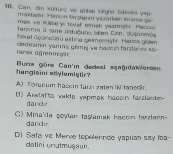 10. Can, din kültürú ve ahlak bilgisi ôdevini yap-
maktadir. Haccin farzlarini yazarken ihrama gir-
mek ve Kâbe'yi tavaf etmek yazmistir. Haccin
farzinin 3 tane oldugunu bilen Can, düşünmús
fakat üçüncüsũ aklina gelmemiştir. Hacca giden
dedesinin yanina gitmis ve haccin farzlarini so-
rarak ogrenmiştir.
Buna gore Can'in dedesi aşağidakilerden
hangisini sôylemiştir?
A) Torunum haccin farz zaten iki tanedir.
B) Arafat'ta vakfe yapmak haccin farzlardin-
dandir.
C)Mina'da seytan taşlamak haccin farzlarin-
dandir.
D) Safa ve Merve tepelerin de yapilan say iba-
detini unutmuşsun.