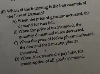 /10) Which of the following is the best example of
the Law of Demand?
A) When the price of gasoline increased, the
demand for cars fell.
B) When the price of tea increased, the
quantity demanded of tea decreased.
C) When the price of Nokia phones increased,
the demand for Samsung phones
increased.
D) When Alex received a pay hike, his
consumption of all goods increased.