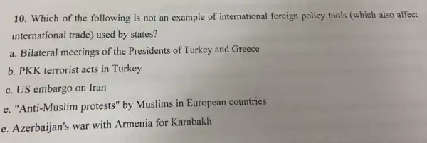 10. Which of the following is not an example of international foreign policy tools (which also affect
international trade)used by states?
a. Bilateral meetings of the Presidents of Turkey and Greece
b. PKK terrorist acts in Turkey
c. US embargo on Iran
e. "Anti-Muslim protests" by Muslims in European countries
e. Azerbaijan's war with Armenia for Karabakh